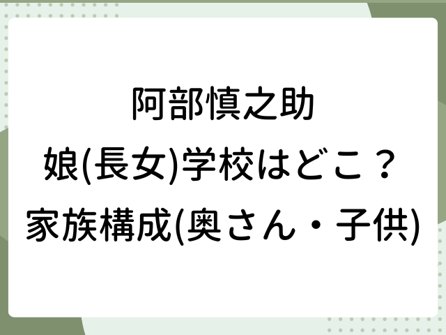 阿部慎之助 娘 長女 学校 どこ 家族構成 奥さん 子供