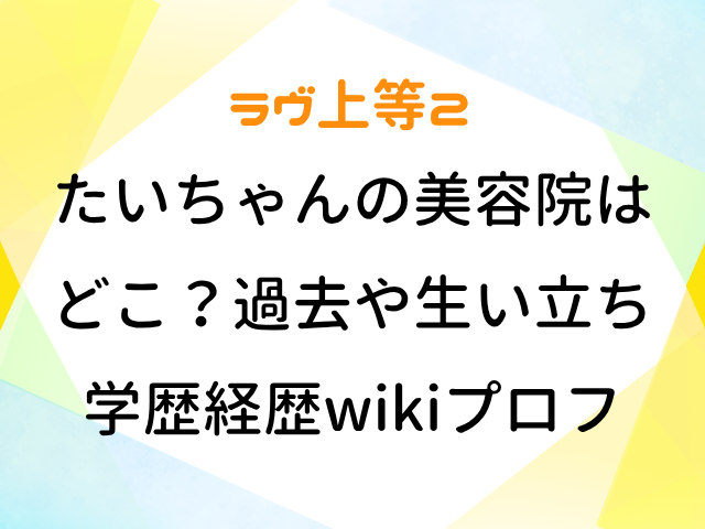 ラヴ上等2 たいちゃん 美容院 どこ 過去 生い立ち 学歴 経歴 wiki プロフィール