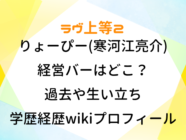 ラヴ上等2 りょーぴー 寒河江亮介 経営バー どこ 過去 生い立ち 学歴 経歴 wiki