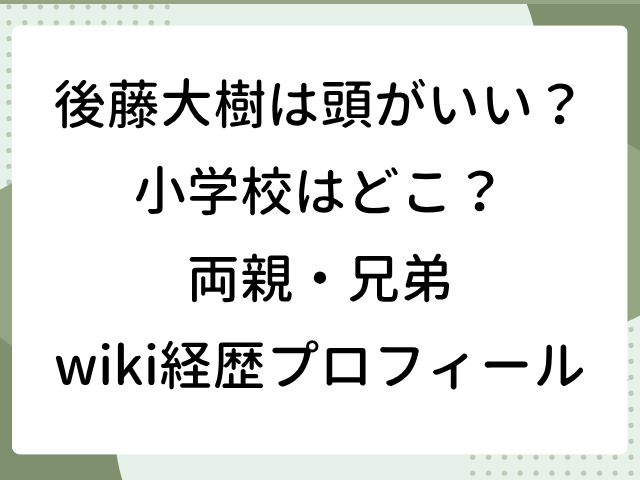 後藤大樹 頭いい 小学校 どこ 両親 兄弟 家族構成 wiki 経歴